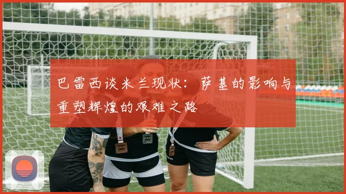 巴雷西谈米兰现状：萨基的影响与重塑辉煌的艰难之路