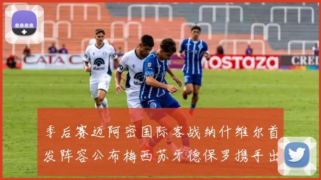 季后赛迈阿密国际客战纳什维尔首发阵容公布梅西苏牙德保罗携手出战