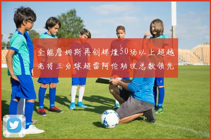 全能詹姆斯再创辉煌50场以上超越老将三分球超雷阿伦助攻总数领先隆多