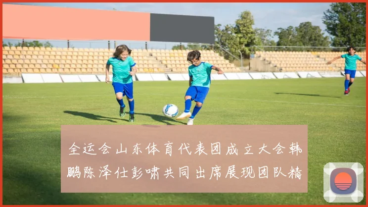 全运会山东体育代表团成立大会韩鹏陈泽仕彭啸共同出席展现团队精神与风采