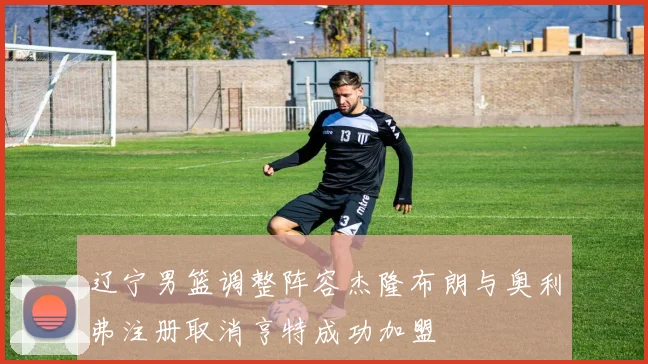 辽宁男篮调整阵容杰隆布朗与奥利弗注册取消亨特成功加盟