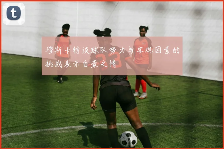 穆斯卡特谈球队努力与客观因素的挑战表示自豪之情