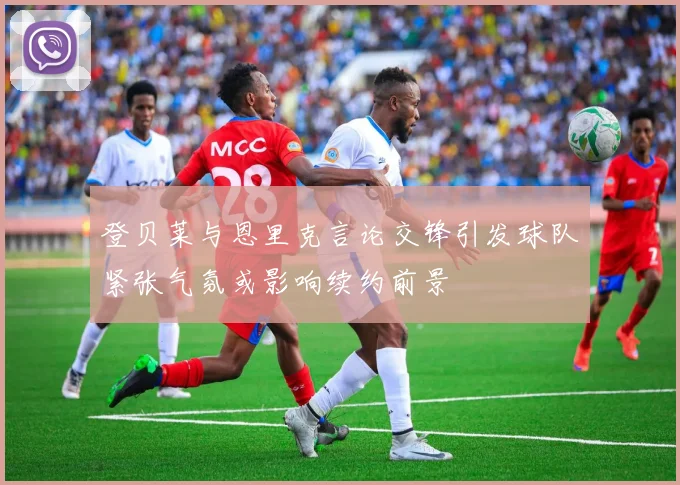 登贝莱与恩里克言论交锋引发球队紧张气氛或影响续约前景