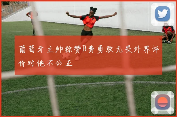 葡萄牙主帅称赞B费勇敢无畏外界评价对他不公正
