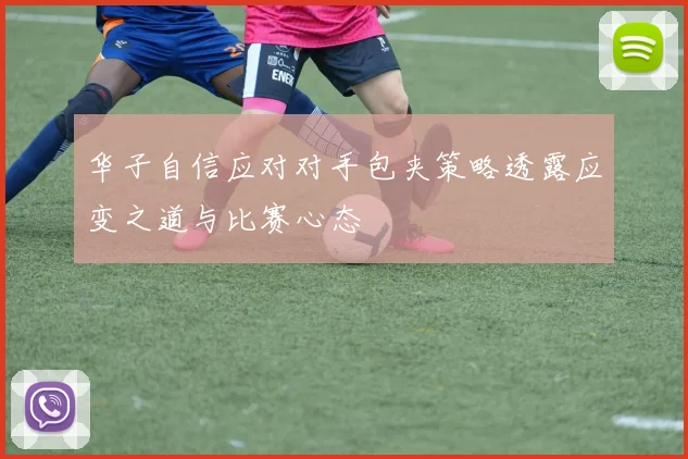 华子自信应对对手包夹策略透露应变之道与比赛心态