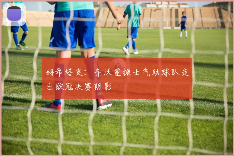 姆希塔良：齐沃重振士气助球队走出欧冠决赛阴影