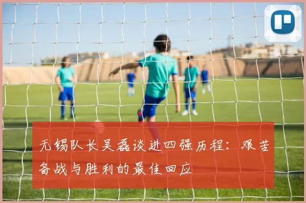 无锡队长吴磊谈进四强历程：艰苦备战与胜利的最佳回应