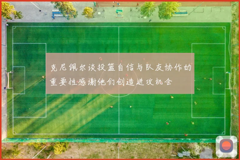克尼佩尔谈投篮自信与队友协作的重要性感谢他们创造进攻机会