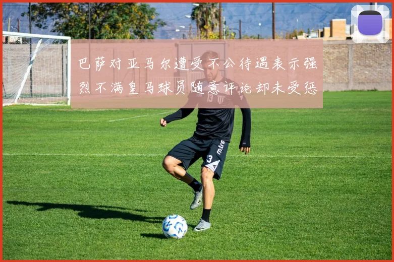 巴萨对亚马尔遭受不公待遇表示强烈不满皇马球员随意评论却未受惩罚