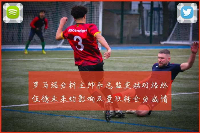 罗马诺分析主帅和总监变动对格林伍德未来的影响及曼联转会分成情况