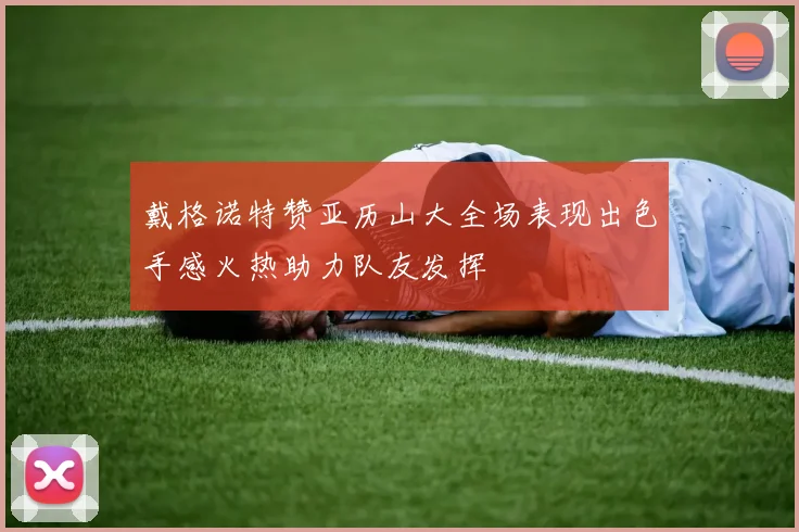 戴格诺特赞亚历山大全场表现出色手感火热助力队友发挥