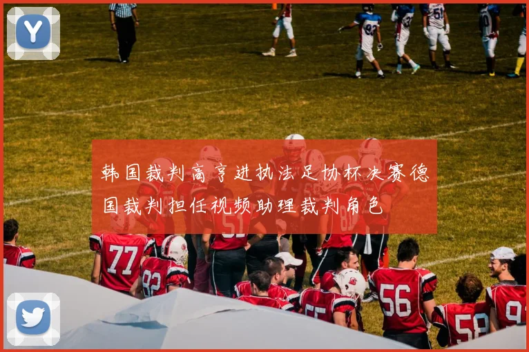 韩国裁判高亨进执法足协杯决赛德国裁判担任视频助理裁判角色