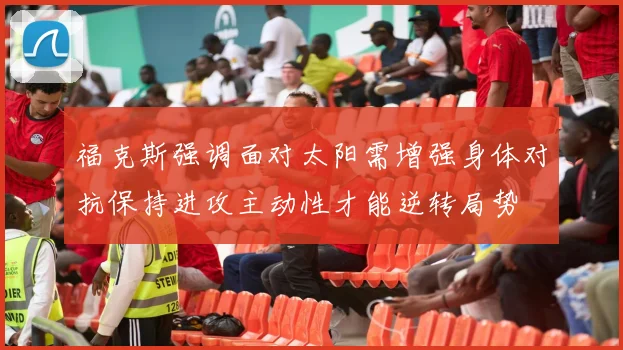 福克斯强调面对太阳需增强身体对抗保持进攻主动性才能逆转局势