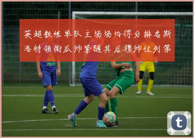 英超教练单队主场场均得分排名斯洛特领衔瓜帅紧随其后穆帅位列第五