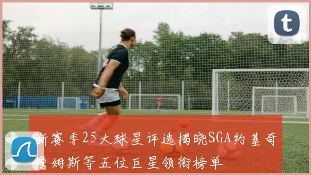 新赛季25大球星评选揭晓SGA约基奇詹姆斯等五位巨星领衔榜单