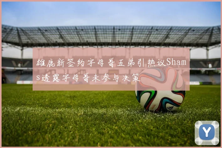 雄鹿新签约字母哥五弟引热议Shams透露字母哥未参与决策