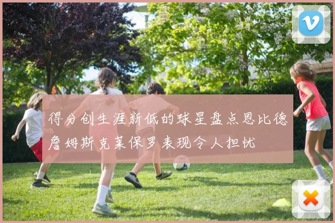 得分创生涯新低的球星盘点恩比德詹姆斯克莱保罗表现令人担忧