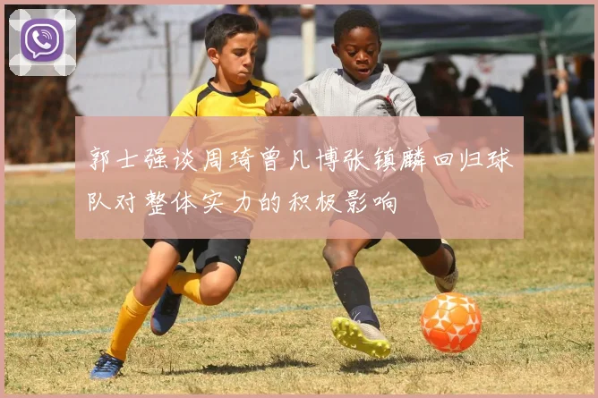 郭士强谈周琦曾凡博张镇麟回归球队对整体实力的积极影响