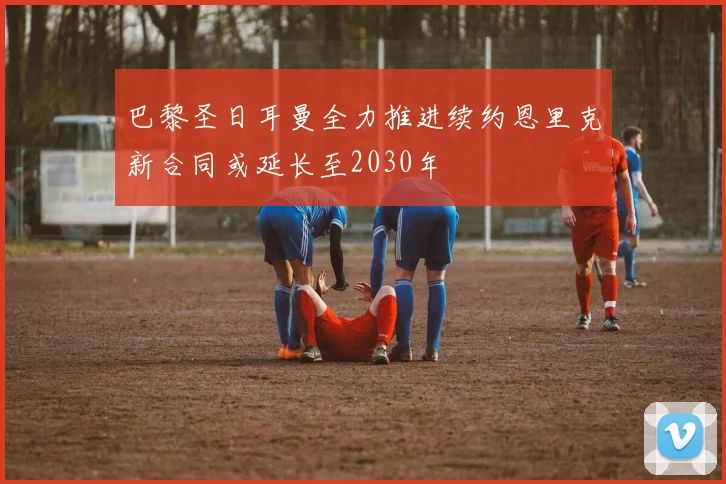 巴黎圣日耳曼全力推进续约恩里克新合同或延长至2030年