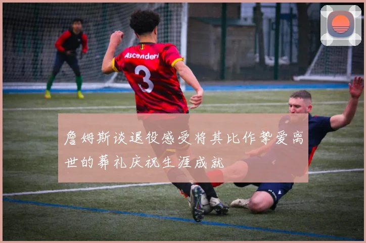 詹姆斯谈退役感受将其比作挚爱离世的葬礼庆祝生涯成就