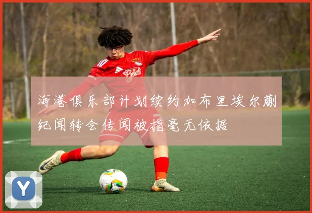 海港俱乐部计划续约加布里埃尔蒯纪闻转会传闻被指毫无依据