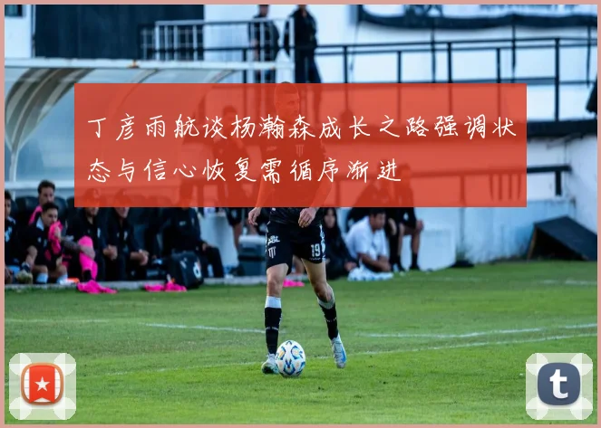 丁彦雨航谈杨瀚森成长之路强调状态与信心恢复需循序渐进