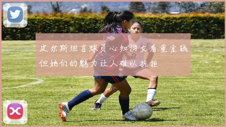 皮尔斯坦言球员心知捞女看重金钱但她们的魅力让人难以抗拒