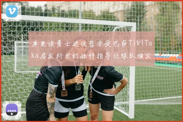库里谈勇士进攻哲学受巴萨TikiTaka启发科尔的独特指导让球队焕发新生