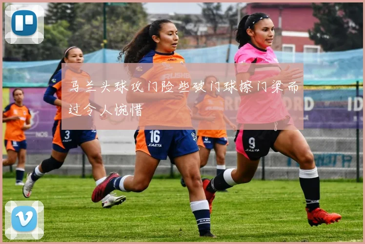 马兰头球攻门险些破门球擦门梁而过令人惋惜