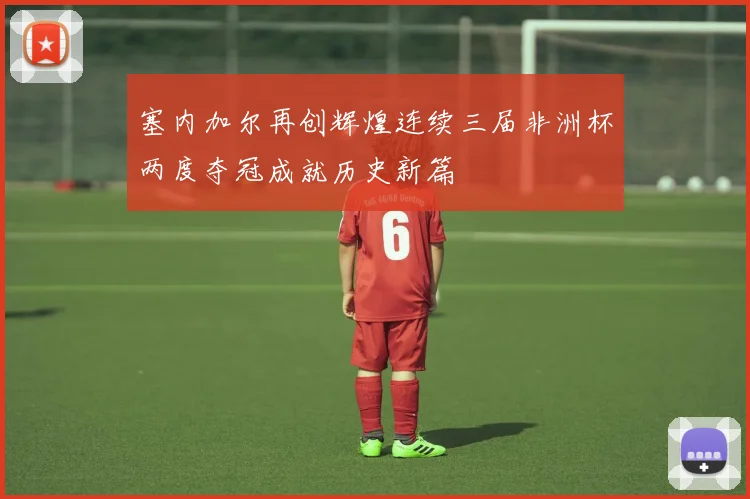 塞内加尔再创辉煌连续三届非洲杯两度夺冠成就历史新篇