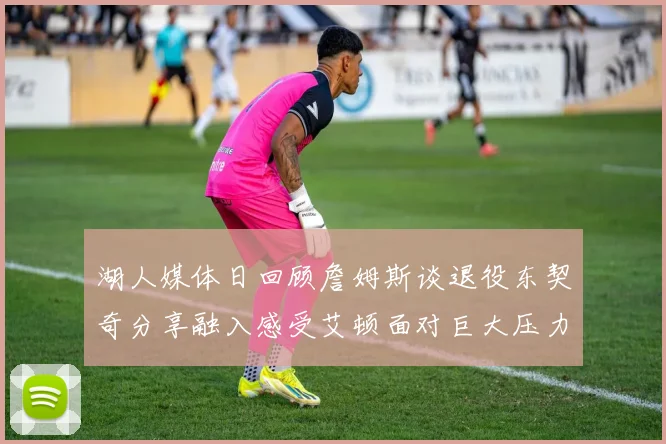湖人媒体日回顾詹姆斯谈退役东契奇分享融入感受艾顿面对巨大压力
