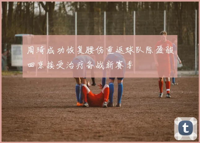 周琦成功恢复腰伤重返球队陈盈骏回京接受治疗备战新赛季
