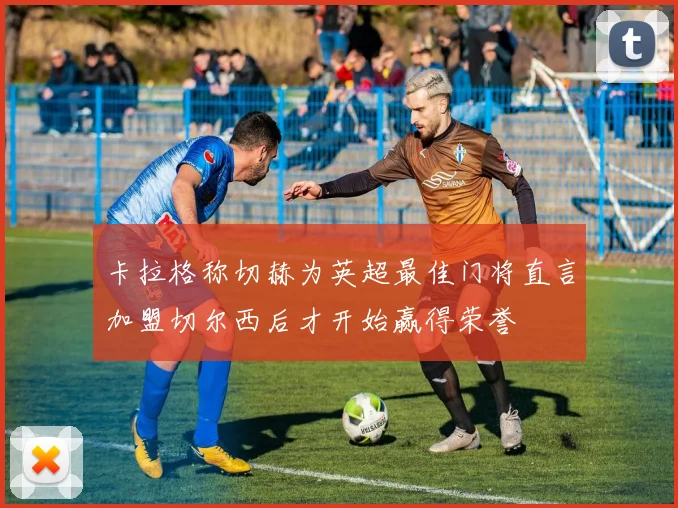 卡拉格称切赫为英超最佳门将直言加盟切尔西后才开始赢得荣誉