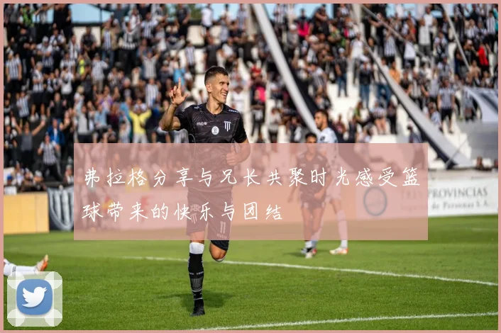 弗拉格分享与兄长共聚时光感受篮球带来的快乐与团结