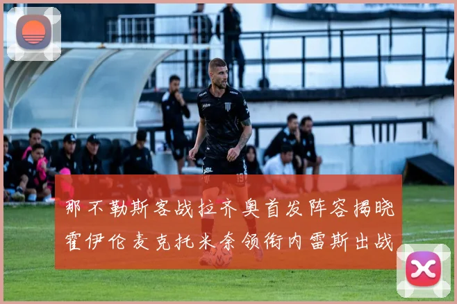 那不勒斯客战拉齐奥首发阵容揭晓霍伊伦麦克托米奈领衔内雷斯出战