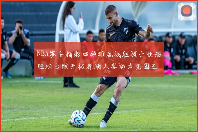 NBA赛季精彩回顾雄鹿战胜骑士快船轻松击败开拓者湖人客场力克国王