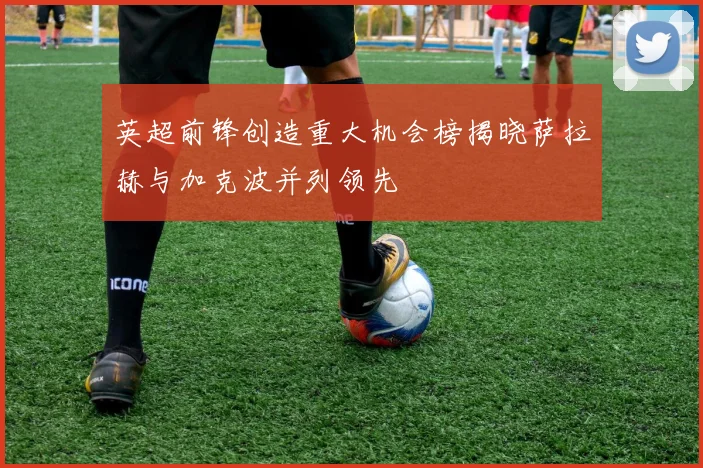 英超前锋创造重大机会榜揭晓萨拉赫与加克波并列领先