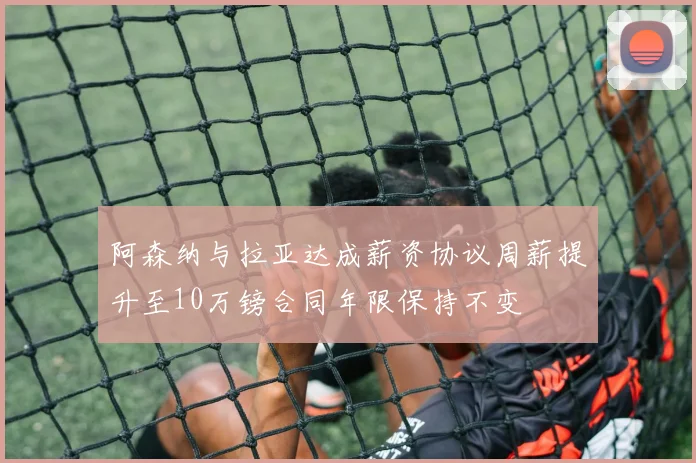 阿森纳与拉亚达成薪资协议周薪提升至10万镑合同年限保持不变