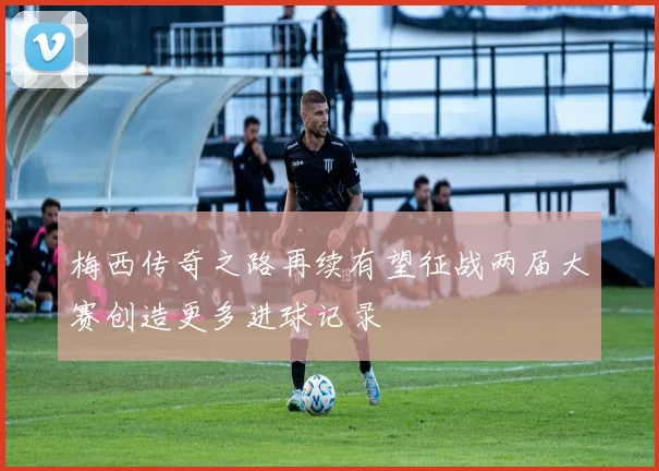 梅西传奇之路再续有望征战两届大赛创造更多进球记录