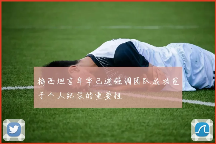 梅西坦言年华已逝强调团队成功重于个人纪录的重要性