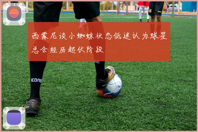 西蒙尼谈小蜘蛛状态低迷认为球星总会经历起伏阶段