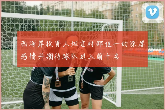 西海岸投资人坦言对邵佳一的深厚感情并期待球队进入前十名