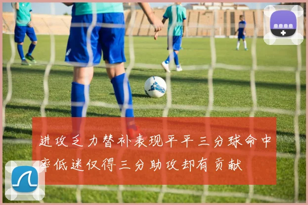 进攻乏力替补表现平平三分球命中率低迷仅得三分助攻却有贡献