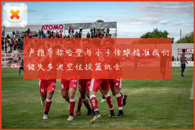 卢指导称哈登与小卡传球精准我们错失多次空位投篮机会