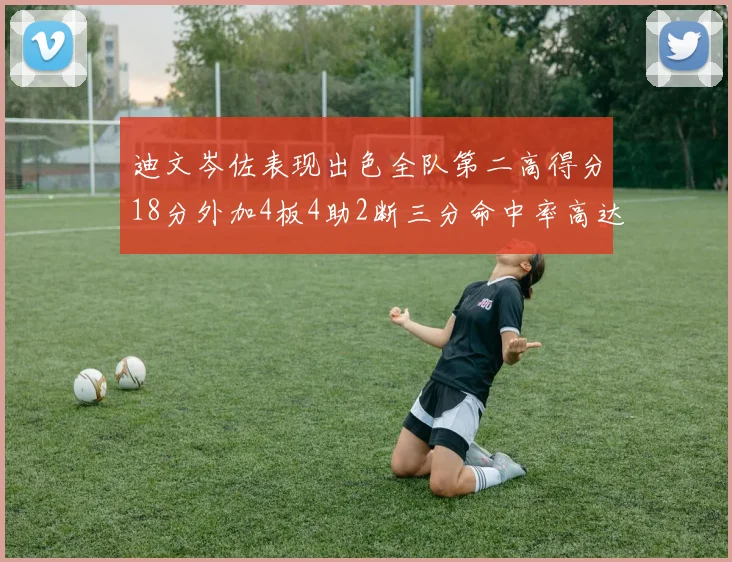 迪文岑佐表现出色全队第二高得分18分外加4板4助2断三分命中率高达44