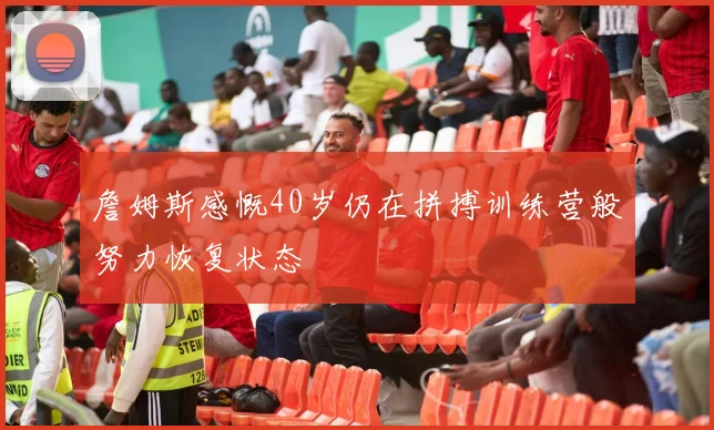 詹姆斯感慨40岁仍在拼搏训练营般努力恢复状态