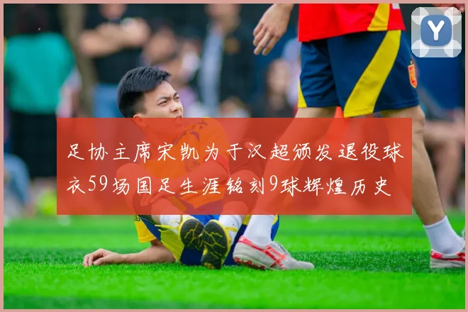 足协主席宋凯为于汉超颁发退役球衣59场国足生涯铭刻9球辉煌历史