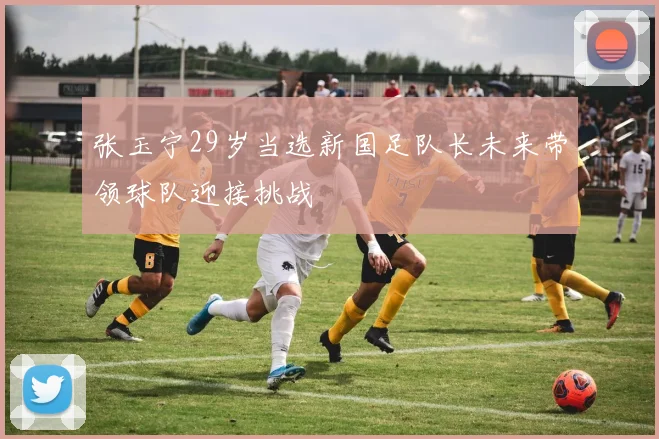 张玉宁29岁当选新国足队长未来带领球队迎接挑战