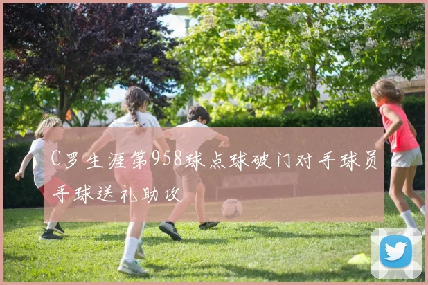 C罗生涯第958球点球破门对手球员手球送礼助攻