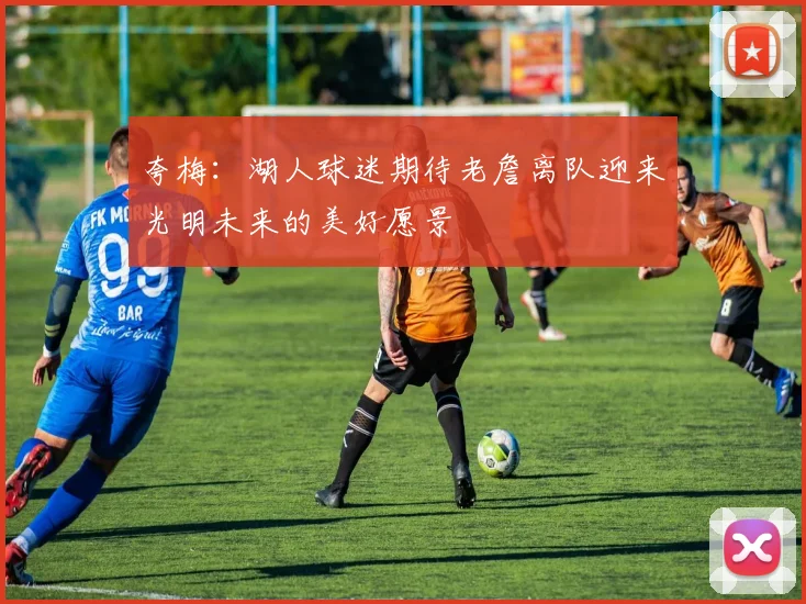 夸梅：湖人球迷期待老詹离队迎来光明未来的美好愿景